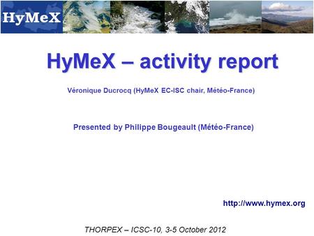 HyMeX – activity report Véronique Ducrocq (HyMeX EC-ISC chair, Météo-France) THORPEX – ICSC-10, 3-5 October 2012  Presented by Philippe.