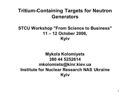 1 Tritium-Containing Targets for Neutron Generators STCU Workshop From Science to Business 11 – 12 October 2006, Kyiv Mykola Kolomiyets 380 44 5252614.