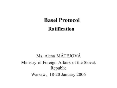 Basel Protocol Ratification Ms. Alena MÁTEJOVÁ Ministry of Foreign Affairs of the Slovak Republic Warsaw, 18-20 January 2006.