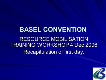 BASEL CONVENTION RESOURCE MOBILISATION TRAINING WORKSHOP 4 Dec 2006 Recapitulation of first day.