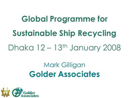Global Programme for Sustainable Ship Recycling Dhaka 12 – 13 th January 2008 Mark Gilligan Golder Associates.