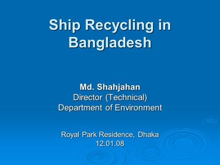 Ship Recycling in Bangladesh Md. Shahjahan Director (Technical) Department of Environment Royal Park Residence, Dhaka 12.01.08.