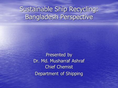 Sustainable Ship Recycling: Bangladesh Perspective Presented by Dr. Md. Musharraf Ashraf Chief Chemist Department of Shipping.