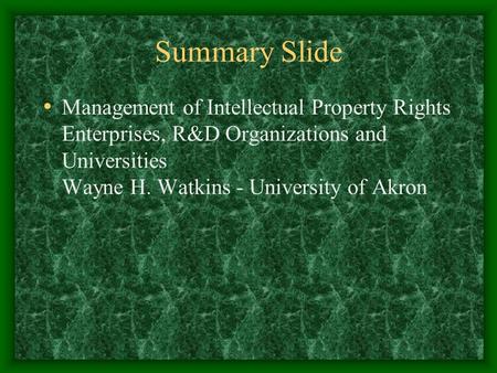 Summary Slide Management of Intellectual Property Rights Enterprises, R&D Organizations and Universities Wayne H. Watkins - University of Akron.