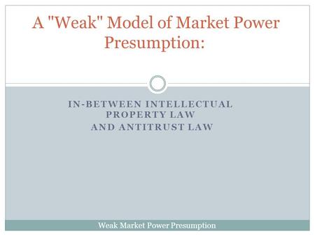 Weak Market Power Presumption IN-BETWEEN INTELLECTUAL PROPERTY LAW AND ANTITRUST LAW A Weak Model of Market Power Presumption: