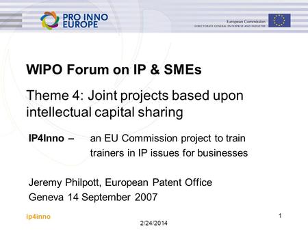 Ip4inno 2/24/2014 1 WIPO Forum on IP & SMEs IP4Inno – an EU Commission project to train trainers in IP issues for businesses Jeremy Philpott, European.