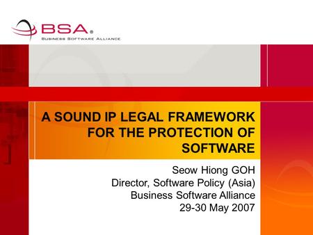 A SOUND IP LEGAL FRAMEWORK FOR THE PROTECTION OF SOFTWARE Seow Hiong GOH Director, Software Policy (Asia) Business Software Alliance 29-30 May 2007.