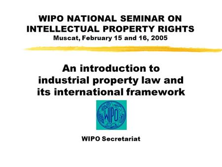 WIPO NATIONAL SEMINAR ON INTELLECTUAL PROPERTY RIGHTS Muscat, February 15 and 16, 2005 An introduction to industrial property law and its international.