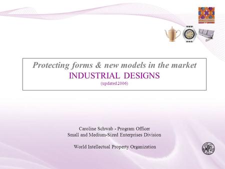 Protecting forms & new models in the market INDUSTRIAL DESIGNS (updated 2006) Caroline Schwab - Program Officer Small and Medium-Sized Enterprises Division.