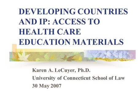 DEVELOPING COUNTRIES AND IP: ACCESS TO HEALTH CARE EDUCATION MATERIALS Karen A. LeCuyer, Ph.D. University of Connecticut School of Law 30 May 2007.