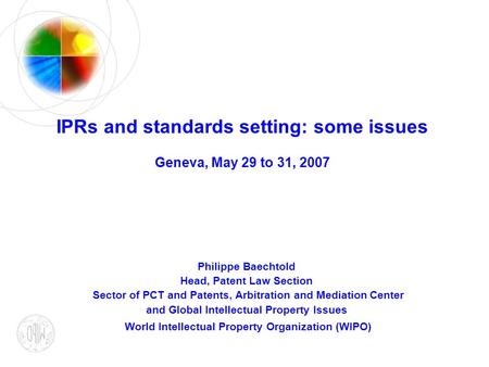 IPRs and standards setting: some issues Geneva, May 29 to 31, 2007 Philippe Baechtold Head, Patent Law Section Sector of PCT and Patents, Arbitration and.