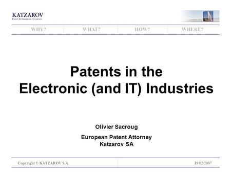 WHY?WHAT?HOW?WHERE? Copyright © KATZAROV S.A.19/02/2007 Patents in the Electronic (and IT) Industries Olivier Sacroug European Patent Attorney Katzarov.