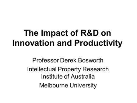 The Impact of R&D on Innovation and Productivity Professor Derek Bosworth Intellectual Property Research Institute of Australia Melbourne University.