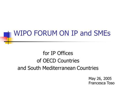 WIPO FORUM ON IP and SMEs for IP Offices of OECD Countries and South Mediterranean Countries May 26, 2005 Francesca Toso.