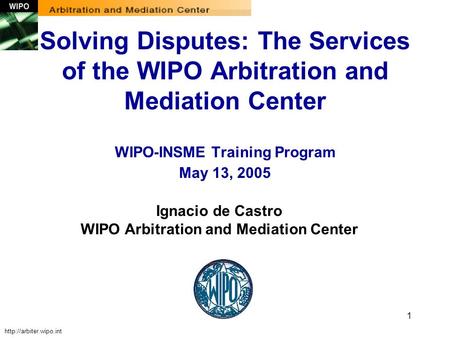 1 Ignacio de Castro WIPO Arbitration and Mediation Center Solving Disputes: The Services of the WIPO Arbitration and Mediation Center WIPO-INSME Training.