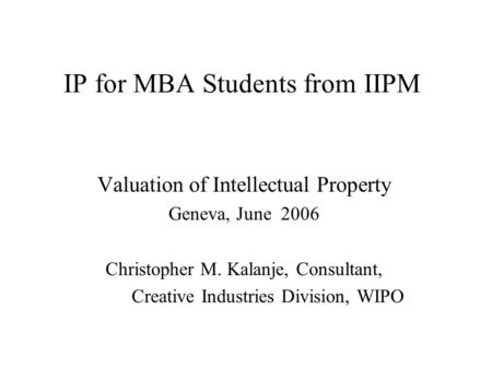 IP for MBA Students from IIPM Valuation of Intellectual Property Geneva, June 2006 Christopher M. Kalanje, Consultant, Creative Industries Division, WIPO.