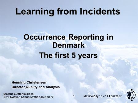 Statens Luftfartsvæsen Civil Aviation Administration, Denmark 1 Mexico City 10 – 11 April 2007 Learning from Incidents Occurrence Reporting in Denmark.