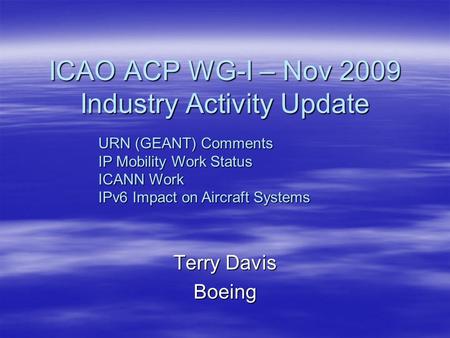 ICAO ACP WG-I – Nov 2009 Industry Activity Update Terry Davis Boeing URN (GEANT) Comments IP Mobility Work Status ICANN Work IPv6 Impact on Aircraft Systems.