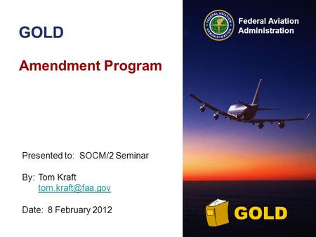 Federal Aviation Administration GOLD Amendment Program By:Tom Kraft  Date:8 February 2012 Presented to:SOCM/2 Seminar.
