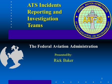 1 ATS Incidents Reporting and Investigation Teams The Federal Aviation Administration Presented By: Rick Baker.