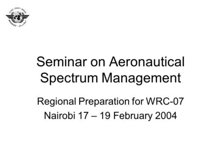 Seminar on Aeronautical Spectrum Management Regional Preparation for WRC-07 Nairobi 17 – 19 February 2004.