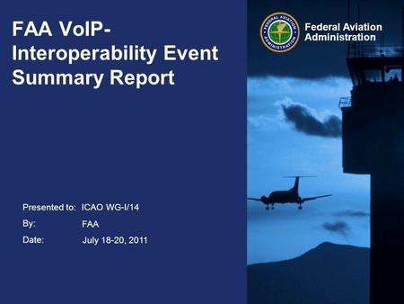 Presented to: By: Date: Federal Aviation Administration FAA VoIP- Interoperability Event Summary Report ICAO WG-I/14 July 18-20, 2011 FAA.