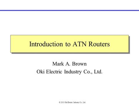 Introduction to ATN Routers Mark A. Brown Oki Electric Industry Co., Ltd. © 2003 Oki Electric Industry Co., Ltd.