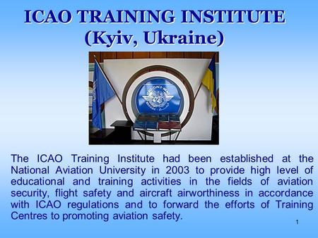 1 ICAO TRAINING INSTITUTE (Kyiv, Ukraine) The ICAO Training Institute had been established at the National Aviation University in 2003 to provide high.