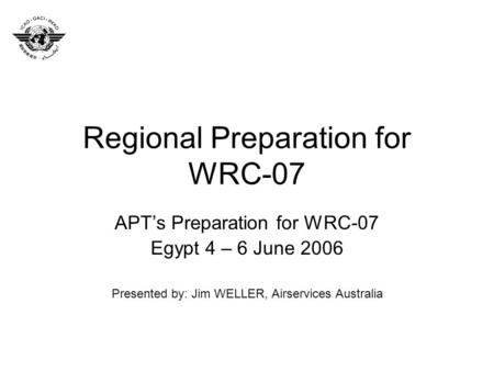 Regional Preparation for WRC-07 APTs Preparation for WRC-07 Egypt 4 – 6 June 2006 Presented by: Jim WELLER, Airservices Australia.
