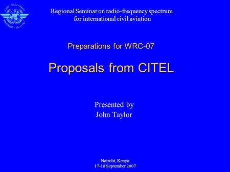 Nairobi, Kenya 17-18 September 2007 Preparations for WRC-07 Proposals from CITEL Presented by John Taylor Regional Seminar on radio-frequency spectrum.
