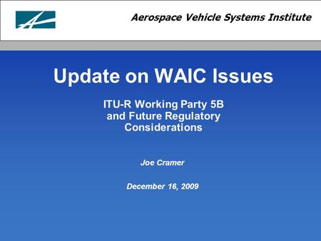 Aerospace Vehicle Systems Institute Update on WAIC Issues ITU-R Working Party 5B and Future Regulatory Considerations Joe Cramer December 16, 2009.