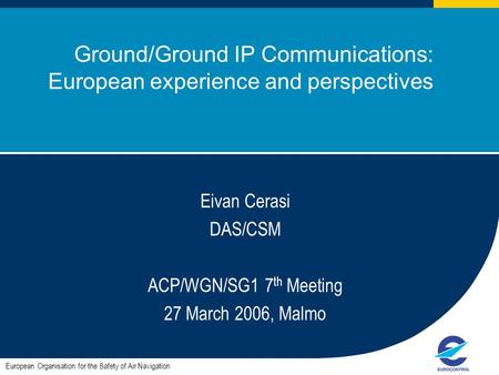 ACP/WGN/SG1#7 1 Ground/Ground IP Communications: European experience and perspectives European Organisation for the Safety of Air Navigation Eivan Cerasi.