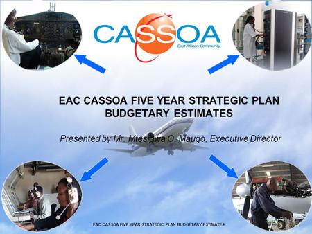 EAC CASSOA FIVE YEAR STRATEGIC PLAN BUDGETARY ESTIMATES Presented by Mr. Mtesigwa O. Maugo, Executive Director EAC CASSOA FIVE YEAR STRATEGIC PLAN BUDGETARY.