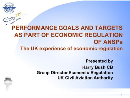 1 PERFORMANCE GOALS AND TARGETS AS PART OF ECONOMIC REGULATION OF ANSPs The UK experience of economic regulation Presented by Harry Bush CB Group Director.