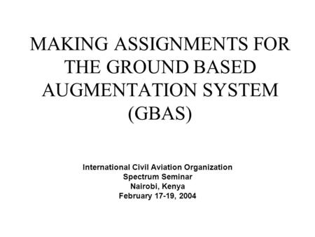 MAKING ASSIGNMENTS FOR THE GROUND BASED AUGMENTATION SYSTEM (GBAS) International Civil Aviation Organization Spectrum Seminar Nairobi, Kenya February 17-19,
