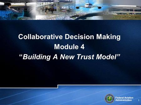 Federal Aviation Administration 1 Collaborative Decision Making Module 4 Building A New Trust Model.