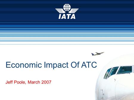 Economic Impact Of ATC Jeff Poole, March 2007. Air transport is critical to the global economy We are a US$450 billion industry We support US$2.9 trillion.