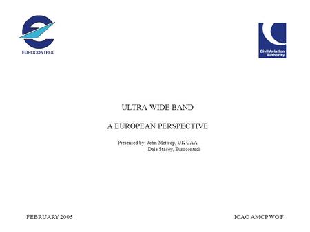 FEBRUARY 2005ICAO AMCP WG F ULTRA WIDE BAND A EUROPEAN PERSPECTIVE Presented by: John Mettrop, UK CAA Dale Stacey, Eurocontrol.