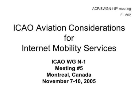 ICAO Aviation Considerations for Internet Mobility Services ICAO WG N-1 Meeting #5 Montreal, Canada November 7-10, 2005 ACP/SWGN1-5 th meeting FL 502.