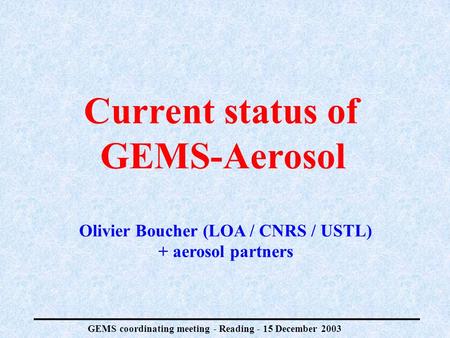 GEMS coordinating meeting - Reading - 15 December 2003 Current status of GEMS-Aerosol Olivier Boucher (LOA / CNRS / USTL) + aerosol partners.