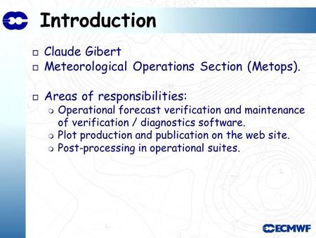 Introduction o Claude Gibert o Meteorological Operations Section (Metops). o Areas of responsibilities: Operational forecast verification and maintenance.