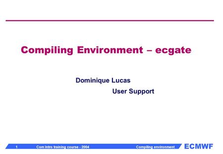 ECMWF 1 Com Intro training course - 2004 Compiling environment Compiling Environment – ecgate Dominique Lucas User Support.