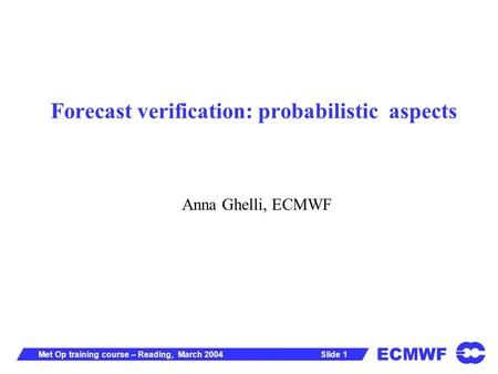 ECMWF Slide 1Met Op training course – Reading, March 2004 Forecast verification: probabilistic aspects Anna Ghelli, ECMWF.