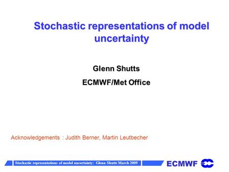 ECMWF Stochastic representations of model uncertainty: Glenn Shutts March 2009 Stochastic representations of model uncertainty Glenn Shutts ECMWF/Met Office.