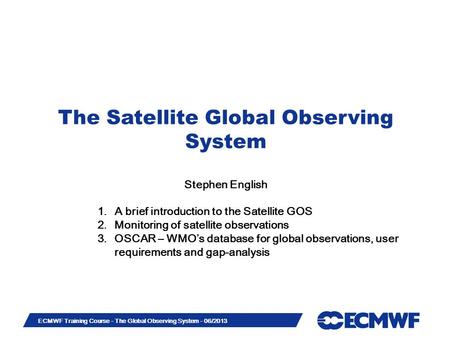 Slide 1 ECMWF Training Course - The Global Observing System - 06/2013 The Satellite Global Observing System Stephen English 1.A brief introduction to the.