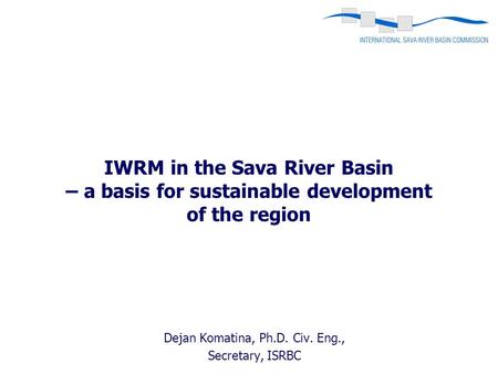 Dejan Komatina, Ph.D. Civ. Eng., Secretary, ISRBC IWRM in the Sava River Basin – a basis for sustainable development of the region.