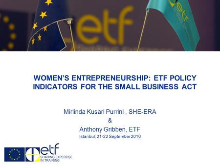 WOMENS ENTREPRENEURSHIP: ETF POLICY INDICATORS FOR THE SMALL BUSINESS ACT Mirlinda Kusari Purrini, SHE-ERA & Anthony Gribben, ETF Istanbul, 21-22 September.
