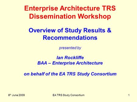 8 th June 2009EA TRS Study Consortium1 Enterprise Architecture TRS Dissemination Workshop Overview of Study Results & Recommendations presented by Ian.