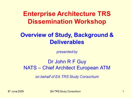 8 th June 2009EA TRS Study Consortium1 Enterprise Architecture TRS Dissemination Workshop Overview of Study, Background & Deliverables presented by Dr.