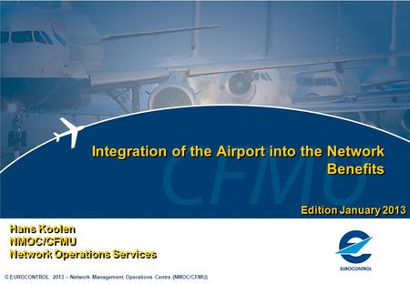 © EUROCONTROL 2013 – Network Management Operations Centre (NMOC/CFMU) Integration of the Airport into the Network Benefits Hans Koolen NMOC/CFMU Network.